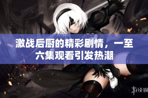 激战后厨的精彩剧情，一至六集观看引发热潮