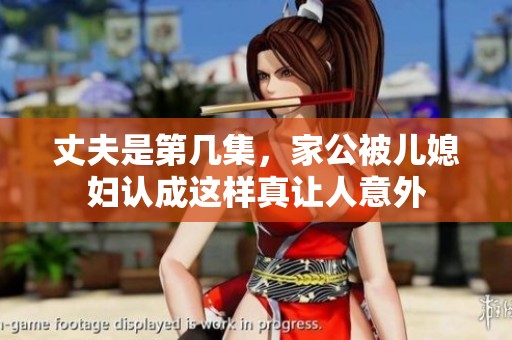 丈夫是第几集，家公被儿媳妇认成这样真让人意外