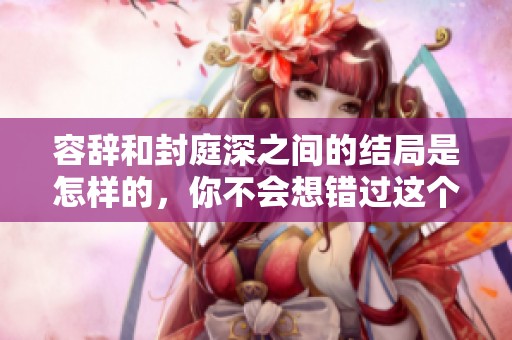 容辞和封庭深之间的结局是怎样的，你不会想错过这个精彩故事的分析！