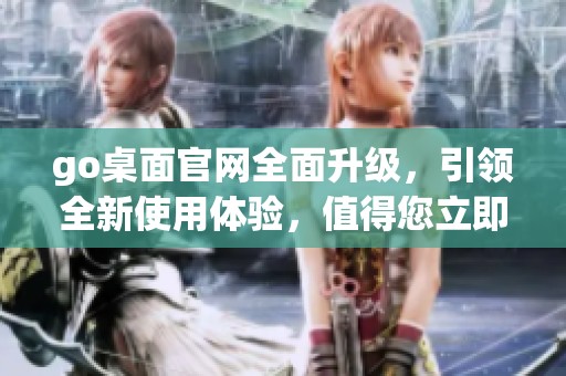 go桌面官网全面升级，引领全新使用体验，值得您立即访问！