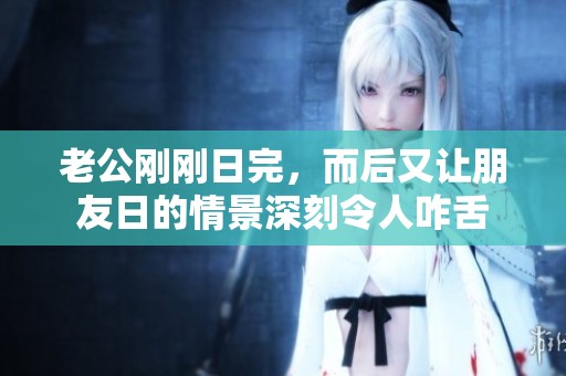 老公刚刚日完，而后又让朋友日的情景深刻令人咋舌
