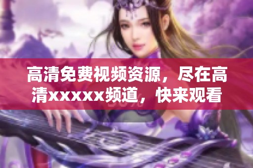 高清免费视频资源，尽在高清xxxxx频道，快来观看吧