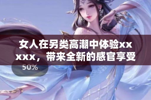 女人在另类高潮中体验xxxxx，带来全新的感官享受与探索