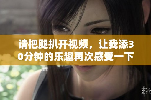 请把腿扒开视频，让我添30分钟的乐趣再次感受一下