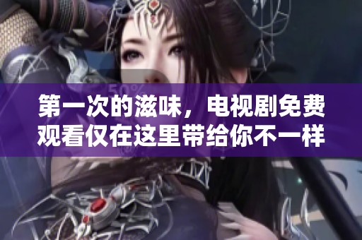 第一次的滋味，电视剧免费观看仅在这里带给你不一样的观看体验