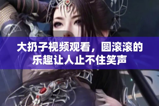 大扔子视频观看，圆滚滚的乐趣让人止不住笑声