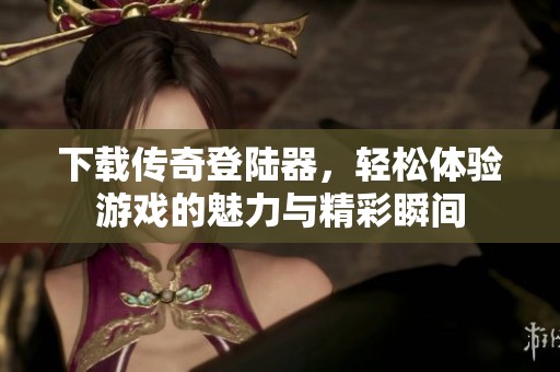 下载传奇登陆器，轻松体验游戏的魅力与精彩瞬间