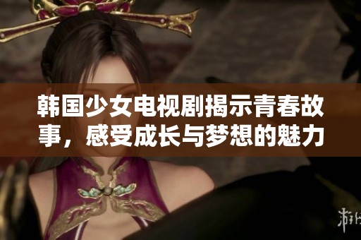 韩国少女电视剧揭示青春故事，感受成长与梦想的魅力