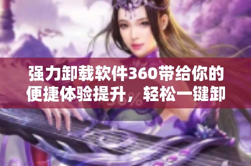 强力卸载软件360带给你的便捷体验提升，轻松一键卸载不再烦恼