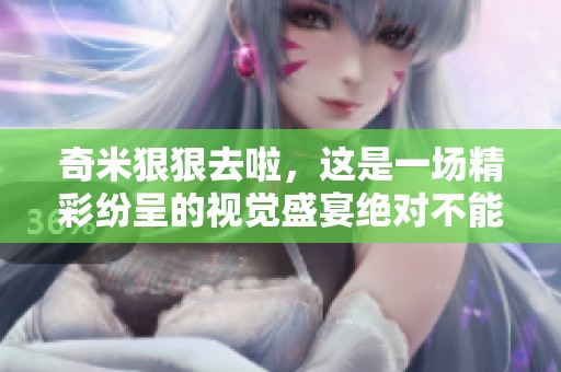 奇米**去啦，这是一场精彩纷呈的视觉盛宴绝对不能错过