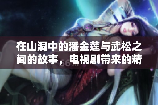 在山洞中的潘金莲与武松之间的故事，电视剧带来的精彩纷呈剧情