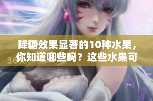 降糖效果显著的10种水果，你知道哪些吗？这些水果可以帮助有效降糖！