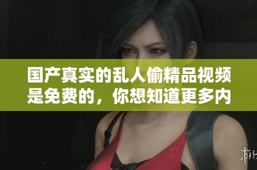 国产真实的乱人偷精品视频是免费的，你想知道更多内容吗