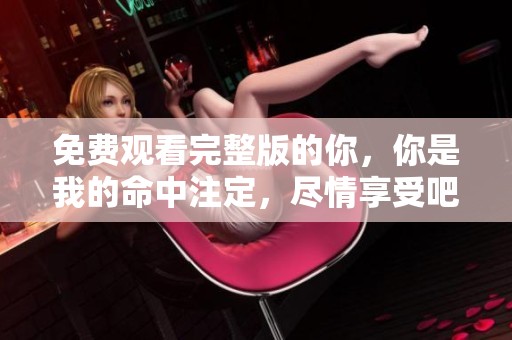 免费观看完整版的你，你是我的命中注定，尽情享受吧