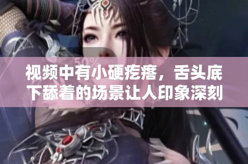 视频中有小硬疙瘩，舌头底下舔着的场景让人印象深刻