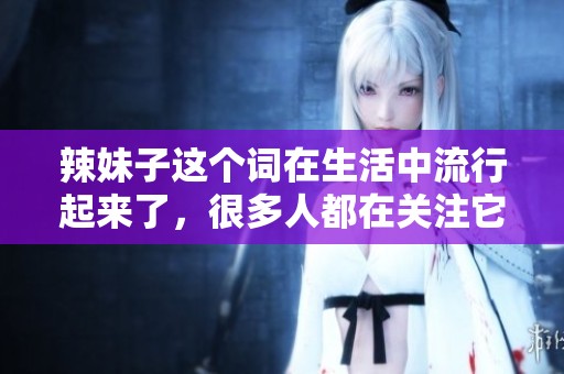 辣妹子这个词在生活中流行起来了，很多人都在关注它的发展和影响。