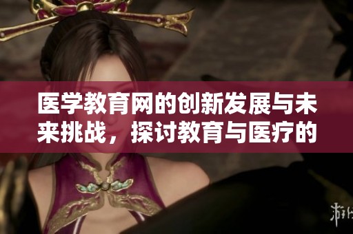 医学教育网的创新发展与未来挑战，探讨教育与医疗的结合之道