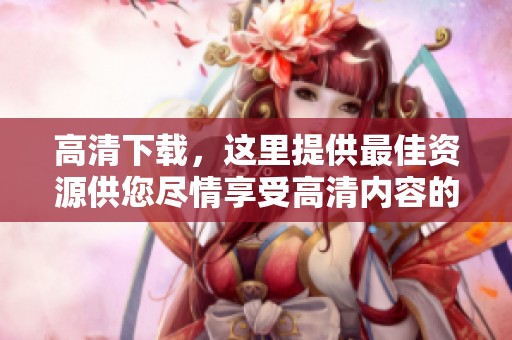 高清下载，这里提供最佳资源供您尽情享受高清内容的畅快体验