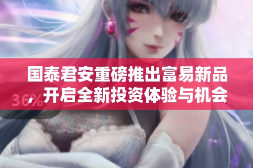 国泰君安重磅推出富易新品，开启全新投资体验与机会