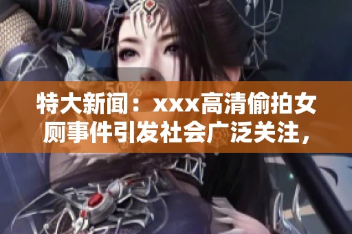 特大新闻：xxx高清偷拍女厕事件引发社会广泛关注，令人震惊！
