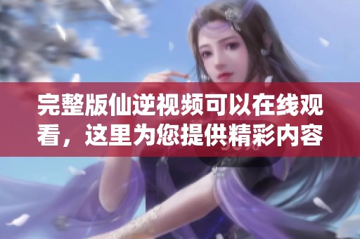 完整版仙逆视频可以在线观看，这里为您提供精彩内容的全面体验