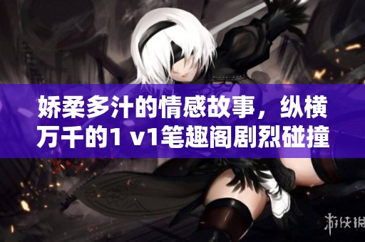 娇柔多汁的情感故事，纵横万千的1 v1笔趣阁剧烈碰撞