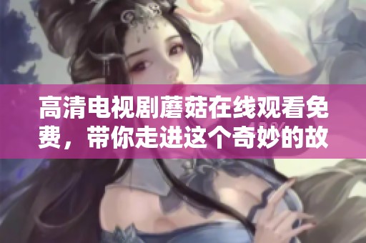 高清电视剧蘑菇在线观看免费，带你走进这个奇妙的故事世界