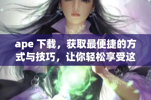 ape 下载，获取最便捷的方式与技巧，让你轻松享受这款软件