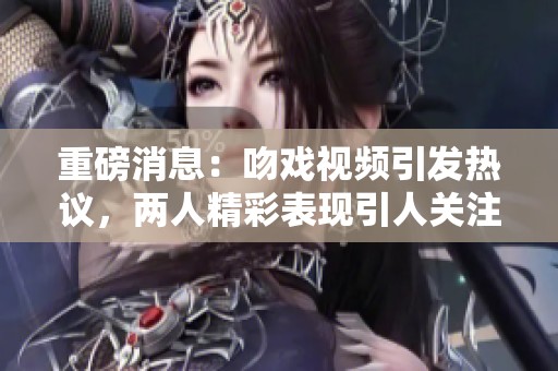 重磅消息：吻戏视频引发热议，两人精彩表现引人关注