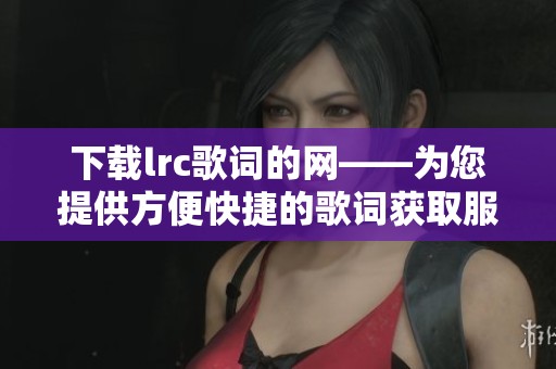 下载lrc歌词的网——为您提供方便快捷的歌词获取服务