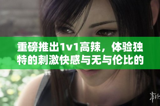 重磅推出1v1高辣，体验独特的刺激快感与无与伦比的挑战！
