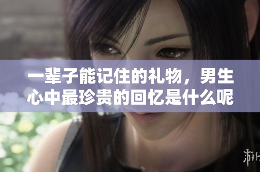 一辈子能记住的礼物，男生心中最珍贵的回忆是什么呢
