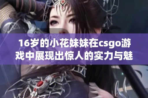 16岁的小花妹妹在csgo游戏中展现出惊人的实力与魅力