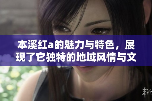本溪红a的魅力与特色，展现了它独特的地域风情与文化内涵