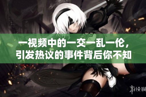 一视频中的一交一乱一伦，引发热议的事件背后你不知道的故事
