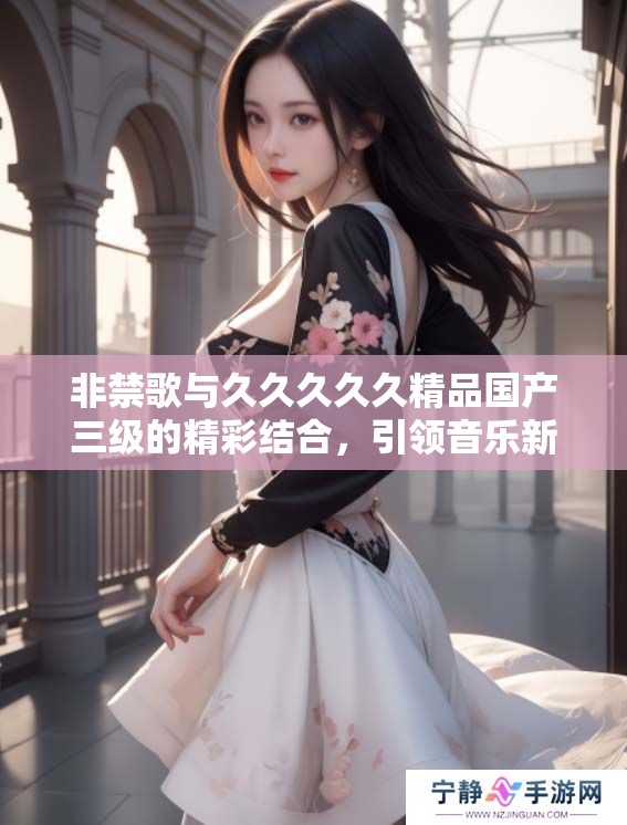 非禁歌与****久精品国产三级的精彩结合，引领音乐新潮流