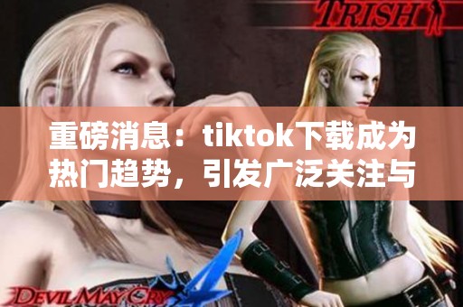 重磅消息：tiktok下载成为热门趋势，引发广泛关注与讨论