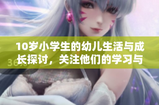 10岁小学生的幼儿生活与成长探讨，关注他们的学习与发展。