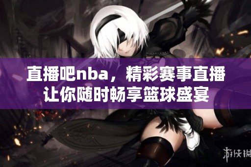 直播吧nba，精彩赛事直播让你随时畅享篮球盛宴