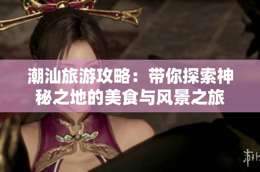 潮汕旅游攻略：带你探索神秘之地的美食与风景之旅