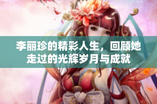 李丽珍的精彩人生，回顾她走过的光辉岁月与成就