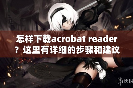 怎样下载acrobat reader？这里有详细的步骤和建议供你参考