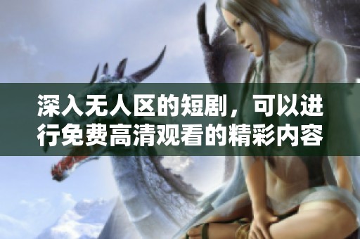 深入无人区的短剧，可以进行免费高清观看的精彩内容介绍