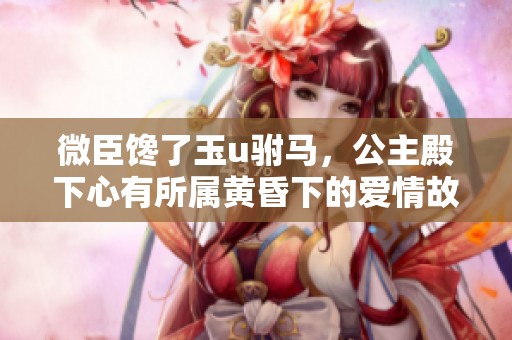 微臣馋了玉u驸马，公主殿下心有所属黄昏下的爱情故事