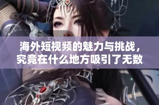 海外短视频的魅力与挑战，究竟在什么地方吸引了无数观众