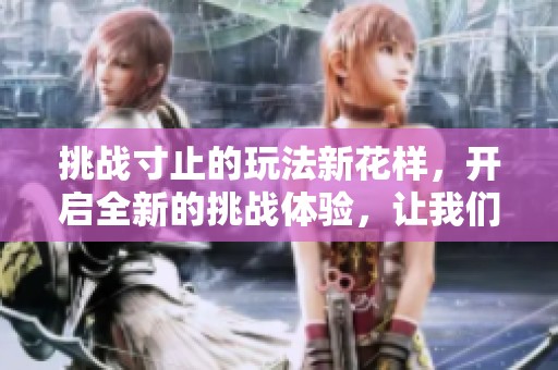 挑战寸止的玩法新花样，开启全新的挑战体验，让我们一起加入吧