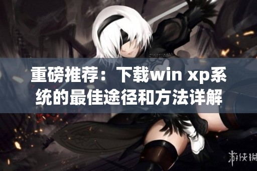 重磅推荐：下载win xp系统的最佳途径和方法详解