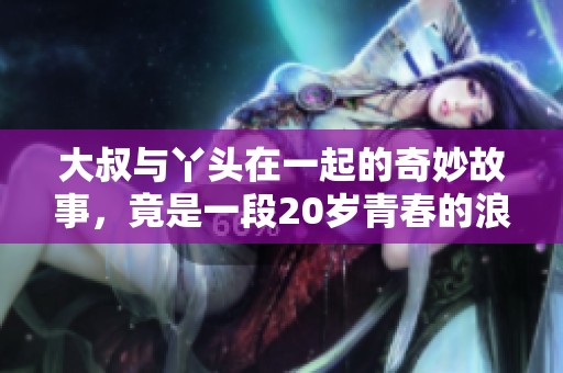 大叔与丫头在一起的奇妙故事，竟是一段20岁青春的浪漫感情