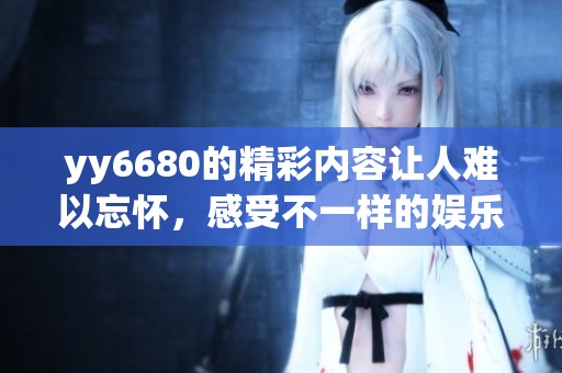 yy6680的精彩内容让人难以忘怀，感受不一样的娱乐体验吧