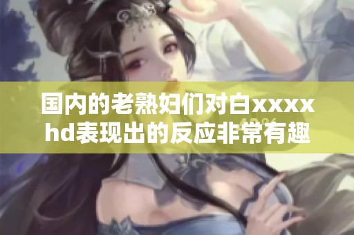 国内的老**们对白xxxxhd表现出的反应非常有趣，值得我们深入探讨和理解。